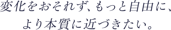 変化をおそれず、もっと自由に、より本質に近づきたい